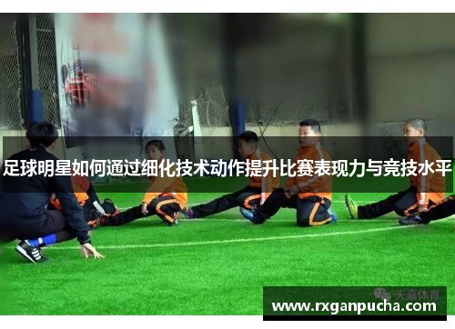 足球明星如何通过细化技术动作提升比赛表现力与竞技水平